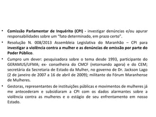 • Comissão Parlamentar de Inquérito (CPI) - investigar denúncias e/ou apurar
responsabilidades sobre um “fato determinado, em prazo certo”.
• Resolução N. 008/2013 Assembleia Legislativa do Maranhão – CPI para
investigar a violência contra a mulher e as denúncias de omissão por parte do
Poder Público.
• Cumpro um dever: pesquisadora sobre o tema desde 1993, participante do
GERAMUS/UFMA; ex- conselheira do CMCF (retornando agora) e do CEM;
secretária da Secretaria de Estado da Mulher, no governo de Dr. Jackson Lago
(2 de janeiro de 2007 a 16 de abril de 2009); militante do Fórum Maranhense
de Mulheres.
• Gestoras, representantes de instituições públicas e movimentos de mulheres já
me antecederam e subsidiaram a CPI com os dados alarmantes sobre a
violência contra as mulheres e o estágio de seu enfrentamento em nosso
Estado.
 
