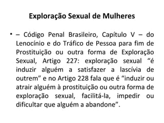 Exploração Sexual de Mulheres
• – Código Penal Brasileiro, Capítulo V – do
Lenocínio e do Tráfico de Pessoa para fim de
Prostituição ou outra forma de Exploração
Sexual, Artigo 227: exploração sexual “é
induzir alguém a satisfazer a lascívia de
outrem” e no Artigo 228 fala que é “induzir ou
atrair alguém à prostituição ou outra forma de
exploração sexual, facilitá-la, impedir ou
dificultar que alguém a abandone”.
 