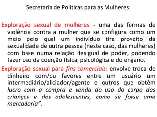 Secretaria de Políticas para as Mulheres:
Exploração sexual de mulheres - uma das formas de
violência contra a mulher que se configura como um
meio pelo qual um indivíduo tira proveito da
sexualidade de outra pessoa (neste caso, das mulheres)
com base numa relação desigual de poder, podendo
fazer uso da coerção física, psicológica e do engano.
Exploração sexual para fins comerciais: envolve troca de
dinheiro com/ou favores entre um usuário um
intermediário/aliciador/agente e outros que obtêm
lucro com a compra e venda do uso do corpo das
crianças e dos adolescentes, como se fosse uma
mercadoria”.
 