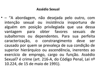 Assédio Sexual
• – “A abordagem, não desejada pelo outro, com
intenção sexual ou insistência inoportuna de
alguém em posição privilegiada que usa dessa
vantagem para obter favores sexuais de
subalternos ou dependentes. Para sua perfeita
caracterização, o constrangimento deve ser
causado por quem se prevaleça de sua condição de
superior hierárquico ou ascendência, inerentes ao
exercício de emprego, cargo ou função. Assédio
Sexual7 é crime (art. 216-A, do Código Penal, Lei nº
10.224, de 15 de maio de 1991).
 