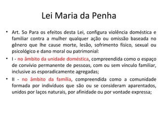 Lei Maria da Penha
• Art. 5o Para os efeitos desta Lei, configura violência doméstica e
familiar contra a mulher qualquer ação ou omissão baseada no
gênero que lhe cause morte, lesão, sofrimento físico, sexual ou
psicológico e dano moral ou patrimonial:
• I - no âmbito da unidade doméstica, compreendida como o espaço
de convívio permanente de pessoas, com ou sem vínculo familiar,
inclusive as esporadicamente agregadas;
• II - no âmbito da família, compreendida como a comunidade
formada por indivíduos que são ou se consideram aparentados,
unidos por laços naturais, por afinidade ou por vontade expressa;
 