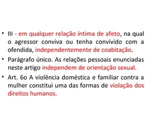 • III - em qualquer relação íntima de afeto, na qual
o agressor conviva ou tenha convivido com a
ofendida, independentemente de coabitação.
• Parágrafo único. As relações pessoais enunciadas
neste artigo independem de orientação sexual.
• Art. 6o A violência doméstica e familiar contra a
mulher constitui uma das formas de violação dos
direitos humanos.
 
