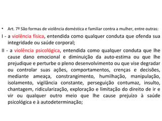 • Art. 7º São formas de violência doméstica e familiar contra a mulher, entre outras:
I - a violência física, entendida como qualquer conduta que ofenda sua
integridade ou saúde corporal;
II - a violência psicológica, entendida como qualquer conduta que lhe
cause dano emocional e diminuição da auto-estima ou que lhe
prejudique e perturbe o pleno desenvolvimento ou que vise degradar
ou controlar suas ações, comportamentos, crenças e decisões,
mediante ameaça, constrangimento, humilhação, manipulação,
isolamento, vigilância constante, perseguição contumaz, insulto,
chantagem, ridicularização, exploração e limitação do direito de ir e
vir ou qualquer outro meio que lhe cause prejuízo à saúde
psicológica e à autodeterminação;
 