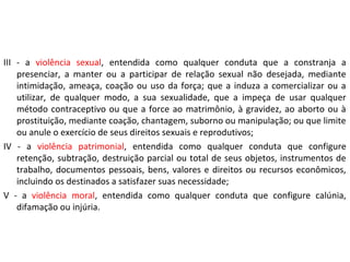 III - a violência sexual, entendida como qualquer conduta que a constranja a
presenciar, a manter ou a participar de relação sexual não desejada, mediante
intimidação, ameaça, coação ou uso da força; que a induza a comercializar ou a
utilizar, de qualquer modo, a sua sexualidade, que a impeça de usar qualquer
método contraceptivo ou que a force ao matrimônio, à gravidez, ao aborto ou à
prostituição, mediante coação, chantagem, suborno ou manipulação; ou que limite
ou anule o exercício de seus direitos sexuais e reprodutivos;
IV - a violência patrimonial, entendida como qualquer conduta que configure
retenção, subtração, destruição parcial ou total de seus objetos, instrumentos de
trabalho, documentos pessoais, bens, valores e direitos ou recursos econômicos,
incluindo os destinados a satisfazer suas necessidade;
V - a violência moral, entendida como qualquer conduta que configure calúnia,
difamação ou injúria.
 
