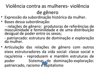 Violência contra as mulheres- violência
de gênero
• Expressão da subordinação histórica da mulher.
• Bases dessa subordinação:
- relações de gênero: produtoras de referências de
masculinidade e feminilidade e de uma distribuição
desigual de poder entre os sexos;
- patriarcado: estrutura de dominação e exploração
da mulher.
• Articulação das relações de gênero com outros
eixos estruturadores da vida social: classe social e
raça/etnia - reproduzem e mantêm estruturas de
poder Sistemas de dominação-exploração:
patriarcado, racismo e capitalismo
 