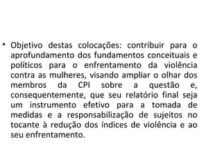 • Objetivo destas colocações: contribuir para o
aprofundamento dos fundamentos conceituais e
políticos para o enfrentamento da violência
contra as mulheres, visando ampliar o olhar dos
membros da CPI sobre a questão e,
consequentemente, que seu relatório final seja
um instrumento efetivo para a tomada de
medidas e a responsabilização de sujeitos no
tocante à redução dos índices de violência e ao
seu enfrentamento.
 