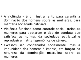 • A violência - é um instrumento para garantir a
dominação dos homens sobre as mulheres, para
manter a sociedade patriarcal.
• Violência funciona como controle social: treina as
mulheres para adotarem o tipo de conduta que
satisfaça as normas da sociedade patriarcal e
reproduzir a matriz hegemônica de gênero.
• Excessos são condenados socialmente, mas a
impunidade dos homens é imensa, em função da
natureza da dominação masculina sobre as
mulheres.
 