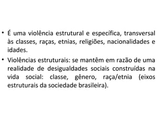 • É uma violência estrutural e específica, transversal
às classes, raças, etnias, religiões, nacionalidades e
idades.
• Violências estruturais: se mantêm em razão de uma
realidade de desigualdades sociais construídas na
vida social: classe, gênero, raça/etnia (eixos
estruturais da sociedade brasileira).
 