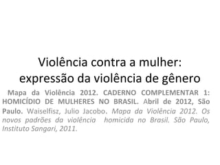 Violência contra a mulher:
expressão da violência de gênero
Mapa da Violência 2012. CADERNO COMPLEMENTAR 1:
HOMICÍDIO DE MULHERES NO BRASIL. Abril de 2012, São
Paulo. Waiselfisz, Julio Jacobo. Mapa da Violência 2012. Os
novos padrões da violência homicida no Brasil. São Paulo,
Instituto Sangari, 2011.
 