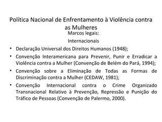 Política Nacional de Enfrentamento à Violência contra
as Mulheres
Marcos legais:
Internacionais
• Declaração Universal dos Direitos Humanos (1948);
• Convenção Interamericana para Prevenir, Punir e Erradicar a
Violência contra a Mulher (Convenção de Belém do Pará, 1994);
• Convenção sobre a Eliminação de Todas as Formas de
Discriminação contra a Mulher (CEDAW, 1981);
• Convenção Internacional contra o Crime Organizado
Transnacional Relativo à Prevenção, Repressão e Punição do
Tráfico de Pessoas (Convenção de Palermo, 2000).
 