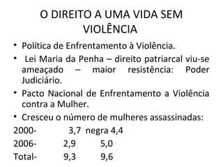 O DIREITO A UMA VIDA SEM
VIOLÊNCIA
• Política de Enfrentamento à Violência.
• Lei Maria da Penha – direito patriarcal viu-se
ameaçado – maior resistência: Poder
Judiciário.
• Pacto Nacional de Enfrentamento a Violência
contra a Mulher.
• Cresceu o número de mulheres assassinadas:
2000- branca 3,7 negra 4,4
2006- 2,9 5,0
Total- 9,3 9,6
 