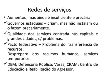 Redes de serviços
• Aumentou, mas ainda é insuficiente e precária
Governos estaduais – criam, mas não instalam ou
o fazem precariamente.
Qualidade dos serviços centrada nas capitais e
grandes cidades, c/ problemas.
Pacto federativo – Problema do transferência de
recursos.
Despreparo dos recursos humanos, serviços
temporários .
DEM; Defensoria Pública; Varas; CRAM; Centro de
Educação e Reabilitação do Agressor.
 