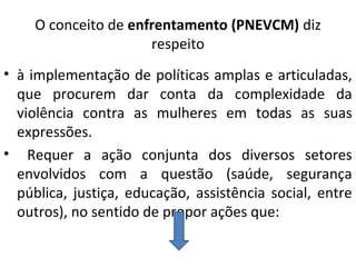 O conceito de enfrentamento (PNEVCM) diz
respeito
• à implementação de políticas amplas e articuladas,
que procurem dar conta da complexidade da
violência contra as mulheres em todas as suas
expressões.
• Requer a ação conjunta dos diversos setores
envolvidos com a questão (saúde, segurança
pública, justiça, educação, assistência social, entre
outros), no sentido de propor ações que:
 