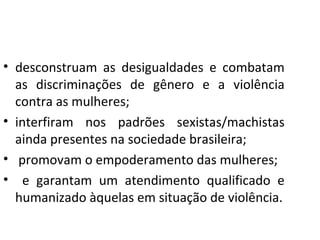 • desconstruam as desigualdades e combatam
as discriminações de gênero e a violência
contra as mulheres;
• interfiram nos padrões sexistas/machistas
ainda presentes na sociedade brasileira;
• promovam o empoderamento das mulheres;
• e garantam um atendimento qualificado e
humanizado àquelas em situação de violência.
 