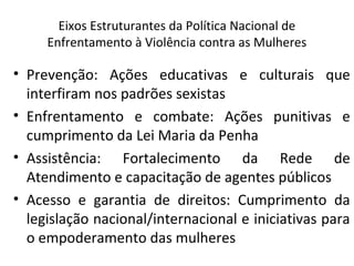 Eixos Estruturantes da Política Nacional de
Enfrentamento à Violência contra as Mulheres
• Prevenção: Ações educativas e culturais que
interfiram nos padrões sexistas
• Enfrentamento e combate: Ações punitivas e
cumprimento da Lei Maria da Penha
• Assistência: Fortalecimento da Rede de
Atendimento e capacitação de agentes públicos
• Acesso e garantia de direitos: Cumprimento da
legislação nacional/internacional e iniciativas para
o empoderamento das mulheres
 