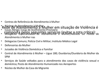 Rede de Atendimento à Mulher em situação de Violência é
composta pelos seguintes serviços (evitar a rota crítica):
• Centros de Referência de Atendimento à Mulher
• Núcleos de Atendimento à Mulher
• Casas-Abrigo; Casas de Acolhimento Provisório
• Delegacias Especializadas de Atendimento à Mulher/Núcleos ou Postos de
Atendimento à Mulher nas
• Delegacias Comuns; Polícia Civil e Militar; Instituto Médico Legal
• Defensorias da Mulher
• Juizados de Violência Doméstica e Familiar
• Central de Atendimento à Mulher – Ligue 180; Ouvidorias/Ouvidoria da Mulher da
SPM
• Serviços de Saúde voltados para o atendimento dos casos de violência sexual e
doméstica; Posto de Atendimento Humanizado nos Aeroportos
• Núcleo da Mulher da Casa do Migrante
 
