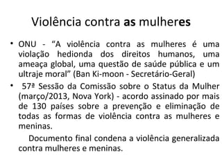 Violência contra as mulheres
• ONU - “A violência contra as mulheres é uma
violação hedionda dos direitos humanos, uma
ameaça global, uma questão de saúde pública e um
ultraje moral” (Ban Ki-moon - Secretário-Geral)
• 57ª Sessão da Comissão sobre o Status da Mulher
(março/2013, Nova York) - acordo assinado por mais
de 130 países sobre a prevenção e eliminação de
todas as formas de violência contra as mulheres e
meninas.
Documento final condena a violência generalizada
contra mulheres e meninas.
 
