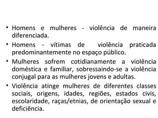 • Homens e mulheres - violência de maneira
diferenciada.
• Homens - vítimas de violência praticada
predominantemente no espaço público.
• Mulheres sofrem cotidianamente a violência
doméstica e familiar, sobressaindo-se a violência
conjugal para as mulheres jovens e adultas.
• Violência atinge mulheres de diferentes classes
sociais, origens, idades, regiões, estados civis,
escolaridade, raças/etnias, de orientação sexual e
deficiência.
 