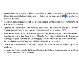 • Necessidade de políticas públicas, acessíveis a todas as mulheres, englobando as
diferentes modalidades de violência Ações de combate ao tráfico de mulheres,
jovens e meninas.
• Inexistem estatísticas sistemáticas e oficiais sobre a magnitude desse fenômeno no
Brasil e no Maranhão.
• Sistema de notificação compulsória dos casos de violência contra a mulher
(Vigilância de Violência e Acidentes (VIVA)/Ministério da Saúde - 2006;
• Sistema Nacional de Estatísticas de Segurança Pública e Justiça Criminal/SINESPJC
(Módulo Registro das Ocorrências; Módulo Perfil das Instituições de Segurança
Pública; Pesquisa Nacional de Vitimização; Fluxo do Sistema de Justiça Criminal) -
Secretaria Nacional de Segurança Pública/Ministério da Justiça.
• Central de Atendimento à Mulher - Ligue 180 – Secretaria de Políticas para as
Mulheres
• Lei Maria da Penha - criação do Sistema Nacional de Dados e Estatísticas sobre a Violência
Doméstica e Familiar contra a Mulher.
 