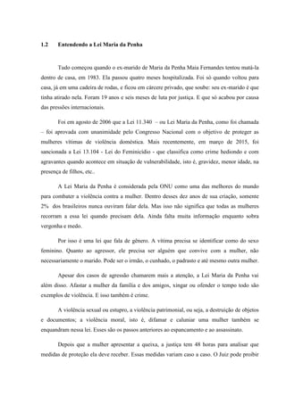 1.2 Entendendo a Lei Maria da Penha
Tudo começou quando o ex-marido de Maria da Penha Maia Fernandes tentou matá-la
dentro de casa, em 1983. Ela passou quatro meses hospitalizada. Foi só quando voltou para
casa, já em uma cadeira de rodas, e ficou em cárcere privado, que soube: seu ex-marido é que
tinha atirado nela. Foram 19 anos e seis meses de luta por justiça. E que só acabou por causa
das pressões internacionais.
Foi em agosto de 2006 que a Lei 11.340 – ou Lei Maria da Penha, como foi chamada
– foi aprovada com unanimidade pelo Congresso Nacional com o objetivo de proteger as
mulheres vítimas de violência doméstica. Mais recentemente, em março de 2015, foi
sancionada a Lei 13.104 - Lei do Feminicídio - que classifica como crime hediondo e com
agravantes quando acontece em situação de vulnerabilidade, isto é, gravidez, menor idade, na
presença de filhos, etc..
A Lei Maria da Penha é considerada pela ONU como uma das melhores do mundo
para combater a violência contra a mulher. Dentro desses dez anos de sua criação, somente
2% dos brasileiros nunca ouviram falar dela. Mas isso não significa que todas as mulheres
recorram a essa lei quando precisam dela. Ainda falta muita informação enquanto sobra
vergonha e medo.
Por isso é uma lei que fala de gênero. A vítima precisa se identificar como do sexo
feminino. Quanto ao agressor, ele precisa ser alguém que convive com a mulher, não
necessariamente o marido. Pode ser o irmão, o cunhado, o padrasto e até mesmo outra mulher.
Apesar dos casos de agressão chamarem mais a atenção, a Lei Maria da Penha vai
além disso. Afastar a mulher da família e dos amigos, xingar ou ofender o tempo todo são
exemplos de violência. E isso também é crime.
A violência sexual ou estupro, a violência patrimonial, ou seja, a destruição de objetos
e documentos; a violência moral, isto é, difamar e caluniar uma mulher também se
enquandram nessa lei. Esses são os passos anteriores ao espancamento e ao assassinato.
Depois que a mulher apresentar a queixa, a justiça tem 48 horas para analisar que
medidas de proteção ela deve receber. Essas medidas variam caso a caso. O Juiz pode proibir
 