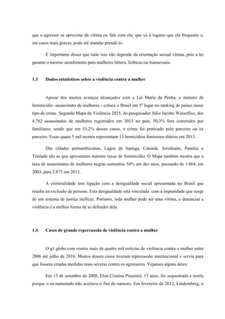 que o agressor se aproxime da vítima ou fale com ela; que vá à lugares que ela frequente e,
em casos mais graves, pode até mandar prendê-lo.
É importante disser que tudo isso não depende da orientação sexual vítima, pois a lei
garante o mesmo atendimento para mulheres hétero, lésbicas ou transexuais.
1.3 Dados estatísticos sobre a violência contra a mulher
Apesar dos muitos avanços alcançados com a Lei Maria da Penha, o número de
feminicídio -assassinato de mulheres - coloca o Brasil em 5º lugar no ranking de países nesse
tipo de crime. Segundo Mapa da Violência 2015, do pesquisador Júlio Jacobo Waiselfisz, dos
4.762 assassinatos de mulheres registrados em 2013 no país, 50,3% fora cometidos por
familiares, sendo que em 33,2% desses casos, o crime foi praticado pelo parceiro ou ex
parceiro. Essas quase 5 mil mortes representam 13 homicídios femininos diários em 2013.
Das cidades pernambucanas, Lagoa de Itaenga, Catende, Sirinhaém, Panelas e
Trintade são as que apresentam maiores taxas de feminicídio. O Mapa também mostra que a
taxa de assassinatos de mulheres negras aumentou 54% em dez anos, passando de 1.864, em
2003, para 2.875 em 2013.
A criminalidade tem ligação com a desigualdade social apresentada no Brasil que
resulta na exclusão de pessoas. Esta desigualdade está vinculada com a impunidade que surge
de um sistema de justiça ineficaz. Portanto, toda mulher pode ser uma vítima, e denunciar a
violência é a melhor forma de se defender dela.
1.4 Casos de grande repercussão de violência contra a mulher
O g1.globo.com reuniu mais de quatro mil noticias de violência contra a mulher entre
2006 até julho de 2016. Muitos desses casos tiveram repercussão internacional e serviu para
que fossem criadas medidas mais severas contra os agressores. Vejamos alguns deles:
Em 13 de setembro de 2008, Eloá Cristina Pimentel, 15 anos, foi sequestrada e morta
porque o ex-namorado não aceitava o fim do namoro. Em fevereiro de 2012, Lindemberg, o
 