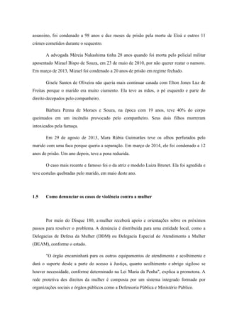 assassino, foi condenado a 98 anos e dez meses de prisão pela morte de Eloá e outros 11
crimes cometidos durante o sequestro.
A advogada Mércia Nakashima tinha 28 anos quando foi morta pelo policial militar
aposentado Mizael Bispo de Souza, em 23 de maio de 2010, por não querer reatar o namoro.
Em março de 2013, Mizael foi condenado a 20 anos de prisão em regime fechado.
Gisele Santos de Oliveira não queria mais continuar casada com Elton Jones Luz de
Freitas porque o marido era muito ciumento. Ela teve as mãos, o pé esquerdo e parte do
direito decepados pelo companheiro.
Bárbara Penna de Moraes e Souza, na época com 19 anos, teve 40% do corpo
queimados em um incêndio provocado pelo companheiro. Seus dois filhos morreram
intoxicados pela fumaça.
Em 29 de agosto de 2013, Mara Rúbia Guimarães teve os olhos perfurados pelo
marido com uma faca porque queria a separação. Em março de 2014, ele foi condenado a 12
anos de prisão. Um ano depois, teve a pena reduzida.
O caso mais recente e famoso foi o da atriz e modelo Luiza Brunet. Ela foi agredida e
teve costelas quebradas pelo marido, em maio deste ano.
1.5 Como denunciar os casos de violência contra a mulher
Por meio do Disque 180, a mulher receberá apoio e orientações sobre os próximos
passos para resolver o problema. A denúncia é distribuída para uma entidade local, como a
Delegacias de Defesa da Mulher (DDM) ou Delegacia Especial de Atendimento a Mulher
(DEAM), conforme o estado.
"O órgão encaminhará para os outros equipamentos de atendimento e acolhimento e
dará o suporte desde a parte do acesso à Justiça, quanto acolhimento e abrigo sigiloso se
houver necessidade, conforme determinado na Lei Maria da Penha", explica a promotora. A
rede protetiva dos direitos da mulher é composta por um sistema integrado formado por
organizações sociais e órgãos públicos como a Defensoria Pública e Ministério Público.
 