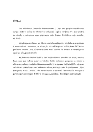 ETAPAS
Este Trabalho de Conclusão do Fundamental (TCF) é uma pesquisa descritiva que
surgiu a partir da análise das informações contidas no Mapa da Violência 2015 e da tentativa
de entender os motivos que levam ao crescente índice de casos de violência contra a mulher,
no Brasil.
Inicialmente, recebemos um folheto com informações sobre o trabalho a ser realizado
e, numa aula no contra-turno, as orientações necessárias para a realização do TCF com a
professora Joselma Costa e Márcia Oliveira. Nesta ocasião, foi decidida a composição da
equipe; o tema, posteriormente.
As primeiras consultas sobre o tema aconteceram na biblioteca da escola, mas não
havia nada que pudesse ajudar no trabalho. Então, realizamos pesquisas na internet e
obtivemos melhores resultados. Baixamos em pdf o livro Mapa da Violência 2015 e iniciamos
as leituras e produções textuais, tudo sob a orientação e supervisão da professora de Língua
Portuguesa, Márcia Oliveira. Após várias escritas e reescritas, finalizamos as produções e
partimos para a montagem do TCF e, em seguida, a produção do slide para a apresentação.
 