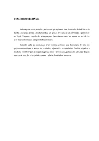 CONSIDERAÇÕES FINAIS
Pelo exposto nesta pesquisa, percebe-se que após dez anos de criação da Lei Maria da
Penha a violência contra a mulher ainda é um grande problema a ser enfrentado e combatido
no Brasil. Enquanto a mulher for vista por parte da sociedade como um objeto, um ser inferior
e de direitos limitados, a impunidade continuará.
Portanto, cabe as autoridades criar políticas públicas que funcionem de fato nos
pequenos municípios, e a cada um brasileiro, seja marido, companheiro, familiar, respeitar a
mulher e contribuir para a desconstrução de mitos e preconceito, para assim, erradicar do país
essa que é uma das principais formas de violação dos direitos humanos.
 