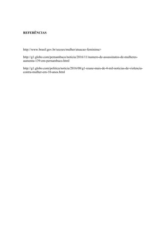 REFERÊNCIAS
http://www.brasil.gov.br/secoes/mulher/atuacao-feminima>
http://g1.globo.com/pernambuco/noticia/2016/11/numero-de-assassinatos-de-mulheres-
aumenta-139-em-pernambuco.html
http://g1.globo.com/politica/noticia/2016/08/g1-reune-mais-de-4-mil-noticias-de-violencia-
contra-mulher-em-10-anos.html
 