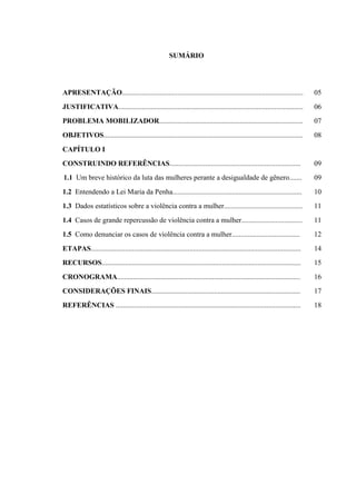 SUMÁRIO
APRESENTAÇÃO..................................................................................................... 05
JUSTIFICATIVA....................................................................................................... 06
PROBLEMA MOBILIZADOR................................................................................ 07
OBJETIVOS............................................................................................................... 08
CAPÍTULO I
CONSTRUINDO REFERÊNCIAS......................................................................... 09
1.1 Um breve histórico da luta das mulheres perante a desigualdade de gênero....... 09
1.2 Entendendo a Lei Maria da Penha........................................................................ 10
1.3 Dados estatísticos sobre a violência contra a mulher............................................ 11
1.4 Casos de grande repercussão de violência contra a mulher.................................. 11
1.5 Como denunciar os casos de violência contra a mulher...................................... 12
ETAPAS..................................................................................................................... 14
RECURSOS............................................................................................................... 15
CRONOGRAMA...................................................................................................... 16
CONSIDERAÇÕES FINAIS................................................................................... 17
REFERÊNCIAS ....................................................................................................... 18
 
