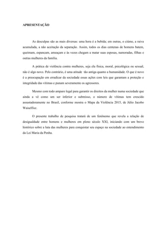 APRESENTAÇÃO
As desculpas são as mais diversas: uma hora é a bebida; em outras, o ciúme, a raiva
acumulada, a não aceitação da separação. Assim, todos os dias centenas de homens batem,
queimam, espancam, ameaçam e às vezes chegam a matar suas esposas, namoradas, filhas e
outras mulheres da família.
A prática de violência contra mulheres, seja ela física, moral, psicológica ou sexual,
não é algo novo. Pelo contrário, é uma atitude tão antiga quanto a humanidade. O que é novo
é a preocupação em erradicar da sociedade essas ações com leis que garantam a proteção e
integridade das vítimas e punam severamente os agressores.
Mesmo com todo amparo legal para garantir os direitos da mulher numa sociedade que
ainda a vê como um ser inferior e submisso, o número de vítimas tem crescido
assustadoramente no Brasil, conforme mostra o Mapa da Violência 2015, de Júlio Jacobo
Waiselfisz.
O presente trabalho de pesquisa tratará de um fenônemo que revela a relação de
desigualdade entre homens e mulheres em pleno século XXI, iniciando com um breve
histórico sobre a luta das mulheres para conquistar seu espaço na sociedade ao entendimento
da Lei Maria da Penha.
 