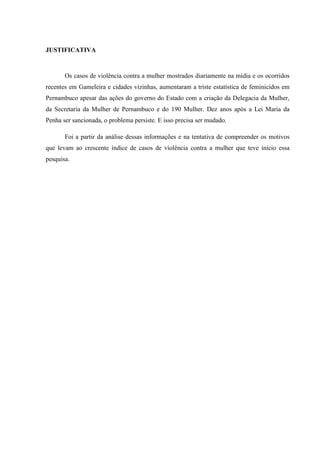 JUSTIFICATIVA
Os casos de violência contra a mulher mostrados diariamente na mídia e os ocorridos
recentes em Gameleira e cidades vizinhas, aumentaram a triste estatística de feminicídos em
Pernambuco apesar das ações do governo do Estado com a criação da Delegacia da Mulher,
da Secretaria da Mulher de Pernambuco e do 190 Mulher. Dez anos após a Lei Maria da
Penha ser sancionada, o problema persiste. E isso precisa ser mudado.
Foi a partir da análise dessas informações e na tentativa de compreender os motivos
que levam ao crescente índice de casos de violência contra a mulher que teve início essa
pesquisa.
 
