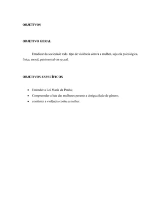 OBJETIVOS
OBJETIVO GERAL
Erradicar da sociedade todo tipo de violência contra a mulher, seja ela psicológica,
física, moral, patrimonial ou sexual.
OBJETIVOS ESPECÍFICOS
 Entender a Lei Maria da Penha;
 Compreender a luta das mulheres perante a desigualdade de gênero;
 combater a violência contra a mulher.
 