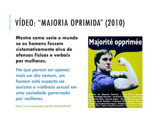 VÍDEO: “MAIORIA OPRIMIDA” (2010)
Mostra como seria o mundo
se os homens fossem
sistematicamente alvo de
ofensas físicas e verbais
por mulheres.
No que parece ser apenas
mais um dia comum, um
homem está exposto ao
sexismo e violência sexual em
uma sociedade governada
por mulheres.
https://www.youtube.com/watch?v=bHJqNpJ8xAQ
 