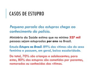 CASOS DE ESTUPRO
Pequena parcela dos estupros chega ao
conhecimento da polícia.
Ministério da Saúde estima que no mínimo 527 mil
pessoas sejam estupradas por ano no Brasil.
Estudo Estupro no Brasil: 89% das vítimas são do sexo
feminino e possuem, em geral, baixa escolaridade.
Do total, 70% são crianças e adolescentes; para
estes, 80% dos estupros são cometidos por parentes,
namorados ou conhecidos das vítimas.
 