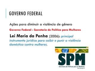 GOVERNO FEDERAL
Ações para diminuir a violência de gênero
Governo Federal - Secretaria de Política para Mulheres
Lei Maria da Penha (2006): principal
instrumento jurídico para coibir e punir a violência
doméstica contra mulheres.
 