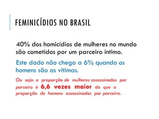 FEMINICÍDIOS NO BRASIL
40% dos homicídios de mulheres no mundo
são cometidos por um parceiro íntimo.
Este dado não chega a 6% quando os
homens são as vítimas.
Ou seja: a proporção de mulheres assassinadas por
parceiro é 6,6 vezes maior do que a
proporção de homens assassinados por parceira.
 