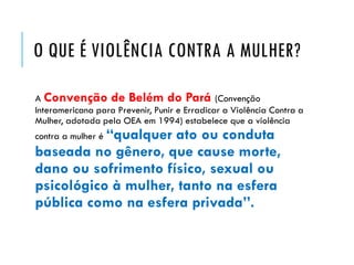 O QUE É VIOLÊNCIA CONTRA A MULHER?
A Convenção de Belém do Pará (Convenção
Interamericana para Prevenir, Punir e Erradicar a Violência Contra a
Mulher, adotada pela OEA em 1994) estabelece que a violência
contra a mulher é “qualquer ato ou conduta
baseada no gênero, que cause morte,
dano ou sofrimento físico, sexual ou
psicológico à mulher, tanto na esfera
pública como na esfera privada”.
 