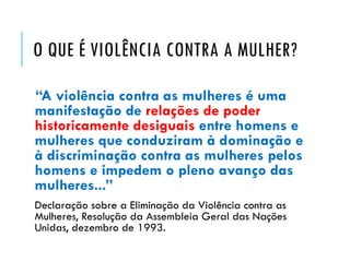 O QUE É VIOLÊNCIA CONTRA A MULHER?
“A violência contra as mulheres é uma
manifestação de relações de poder
historicamente desiguais entre homens e
mulheres que conduziram à dominação e
à discriminação contra as mulheres pelos
homens e impedem o pleno avanço das
mulheres...”
Declaração sobre a Eliminação da Violência contra as
Mulheres, Resolução da Assembleia Geral das Nações
Unidas, dezembro de 1993.
 