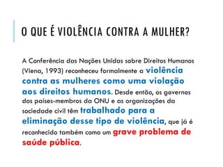 O QUE É VIOLÊNCIA CONTRA A MULHER?
A Conferência das Nações Unidas sobre Direitos Humanos
(Viena, 1993) reconheceu formalmente a violência
contra as mulheres como uma violação
aos direitos humanos. Desde então, os governos
dos países-membros da ONU e as organizações da
sociedade civil têm trabalhado para a
eliminação desse tipo de violência, que já é
reconhecido também como um grave problema de
saúde pública.
 