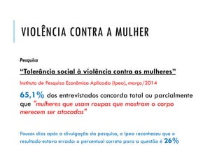 VIOLÊNCIA CONTRA A MULHER
Pesquisa
“Tolerância social à violência contra as mulheres”
Instituto de Pesquisa Econômica Aplicada (Ipea), março/2014
65,1% dos entrevistados concorda total ou parcialmente
que "mulheres que usam roupas que mostram o corpo
merecem ser atacadas"
Poucos dias após a divulgação da pesquisa, o Ipea reconheceu que o
resultado estava errado: o percentual correto para a questão é 26%
 