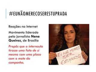 #EUNÃOMERECOSERESTUPRADA
Reações na Internet
Movimento liderado
pela jornalista Nana
Queiroz, de Brasília
Propôs que o internauta
tirasse uma foto de si
mesmo com uma placa
com o mote da
campanha.
 