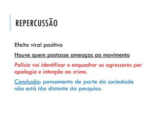 REPERCUSSÃO
Efeito viral positivo
Houve quem postasse ameaças ao movimento
Polícia vai identificar e enquadrar os agressores por
apologia e intenção ao crime.
Conclusão: pensamento de parte da sociedade
não está tão distante da pesquisa.
 