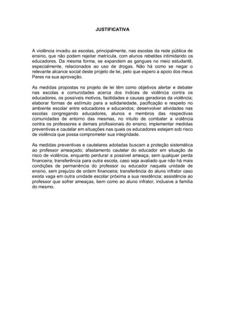 JUSTIFICATIVA
A violência invadiu as escolas, principalmente, nas escolas da rede pública de
ensino, que não podem rejeitar matrícula, com alunos rebeldes intimidando os
educadores. Da mesma forma, se expandem as gangues no meio estudantil,
especialmente, relacionados ao uso de drogas. Não há como se negar o
relevante alcance social deste projeto de lei, pelo que espero a apoio dos meus
Pares na sua aprovação.
As medidas propostas no projeto de lei têm como objetivos alertar e debater
nas escolas e comunidades acerca dos índices de violência contra os
educadores, os possíveis motivos, facilidades e causas geradoras da violência;
elaborar formas de estímulo para a solidariedade, pacificação e respeito no
ambiente escolar entre educadores e educandos; desenvolver atividades nas
escolas congregando educadores, alunos e membros das respectivas
comunidades de entorno das mesmas, no intuito de combater a violência
contra os professores e demais profissionais do ensino; implementar medidas
preventivas e cautelar em situações nas quais os educadores estejam sob risco
de violência que possa comprometer sua integridade.
As medidas preventivas e cautelares adotadas buscam a proteção sistemática
ao professor ameaçado; afastamento cautelar do educador em situação de
risco de violência, enquanto perdurar a possível ameaça, sem qualquer perda
financeira; transferência para outra escola, caso seja avaliado que não há mais
condições de permanência do professor ou educador naquela unidade de
ensino, sem prejuízo de ordem financeira; transferência do aluno infrator caso
exista vaga em outra unidade escolar próxima a sua residência; assistência ao
professor que sofrer ameaças, bem como ao aluno infrator, inclusive a família
do mesmo.
 