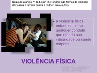 VIOLÊNCIA FÍSICA
Segundo o artigo 7º da Lei nº 11.340/2006 são formas de violência
doméstica e familiar contra a mulher, entre outras:
 a violência física,
entendida como
qualquer conduta
que ofenda sua
integridade ou saúde
corporal;
Conceição Amorim - Assistente Social -
Especialista em Gestão de Políticas
Públicas em Gênero e Raça
 
