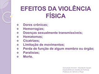 EFEITOS DA VIOLÊNCIA
FÍSICA
 Dores crônicas;
 Hemorragias;
 Doenças sexualmente transmissíveis;
 Hematomas;
 Cicatrizes;
 Limitação de movimentos;
 Perda de função de algum membro ou órgão;
 Paralisias;
 Morte.
Conceição Amorim - Assistente Social -
Especialista em Gestão de Políticas
Públicas em Gênero e Raça
 