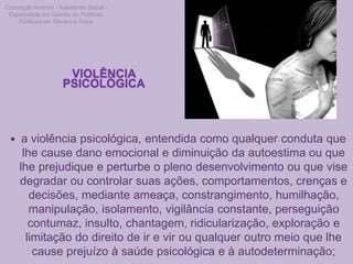 VIOLÊNCIA
PSICOLÓGICA
 a violência psicológica, entendida como qualquer conduta que
lhe cause dano emocional e diminuição da autoestima ou que
lhe prejudique e perturbe o pleno desenvolvimento ou que vise
degradar ou controlar suas ações, comportamentos, crenças e
decisões, mediante ameaça, constrangimento, humilhação,
manipulação, isolamento, vigilância constante, perseguição
contumaz, insulto, chantagem, ridicularização, exploração e
limitação do direito de ir e vir ou qualquer outro meio que lhe
cause prejuízo à saúde psicológica e à autodeterminação;
Conceição Amorim - Assistente Social -
Especialista em Gestão de Políticas
Públicas em Gênero e Raça
 