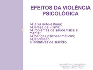 EFEITOS DA VIOLÊNCIA
PSICOLÓGICA
Baixa auto-estima;
Defesa da vítima;
Problemas de saúde física e
mental;
Doenças psicossomáticas;
Depressão;
Tentativas de suicídio.
Conceição Amorim - Assistente Social -
Especialista em Gestão de Políticas
Públicas em Gênero e Raça
 
