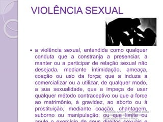 VIOLÊNCIA SEXUAL
 a violência sexual, entendida como qualquer
conduta que a constranja a presenciar, a
manter ou a participar de relação sexual não
desejada, mediante intimidação, ameaça,
coação ou uso da força; que a induza a
comercializar ou a utilizar, de qualquer modo,
a sua sexualidade, que a impeça de usar
qualquer método contraceptivo ou que a force
ao matrimônio, à gravidez, ao aborto ou à
prostituição, mediante coação, chantagem,
suborno ou manipulação; ou que limite ou
Conceição Amorim - Assistente Social -
Especialista em Gestão de Políticas
Públicas em Gênero e Raça
 