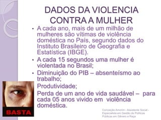 DADOS DA VIOLENCIA
CONTRA A MULHER
• A cada ano, mais de um milhão de
mulheres são vítimas de violência
doméstica no País, segundo dados do
Instituto Brasileiro de Geografia e
Estatística (IBGE).
• A cada 15 segundos uma mulher é
violentada no Brasil;
• Diminuição do PIB – absenteísmo ao
trabalho;
• Produtividade;
• Perda de um ano de vida saudável – para
cada 05 anos vivido em violência
doméstica.
Conceição Amorim - Assistente Social -
Especialista em Gestão de Políticas
Públicas em Gênero e Raça
 